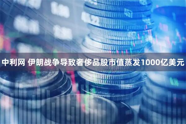 中利网 伊朗战争导致奢侈品股市值蒸发1000亿美元