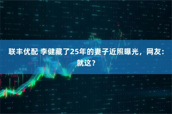 联丰优配 李健藏了25年的妻子近照曝光,网友:就这?