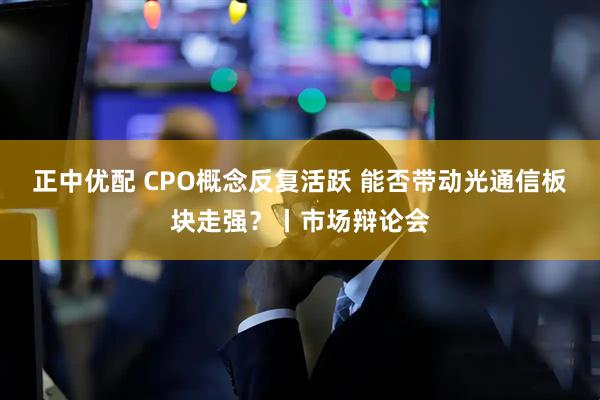 正中优配 CPO概念反复活跃 能否带动光通信板块走强?丨市场辩论会