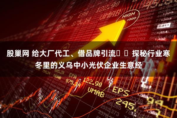 股巢网 给大厂代工、借品牌引流⋯⋯探秘行业寒冬里的义乌中小光伏企业生意经