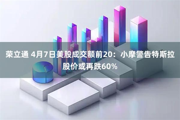 荣立通 4月7日美股成交额前20：小摩警告特斯拉股价或再跌60%
